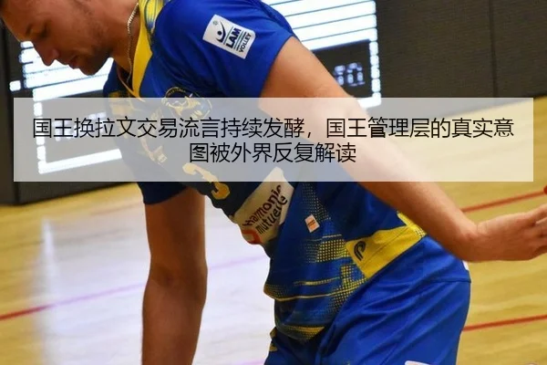 国王换拉文交易流言持续发酵，国王管理层的真实意图被外界反复解读